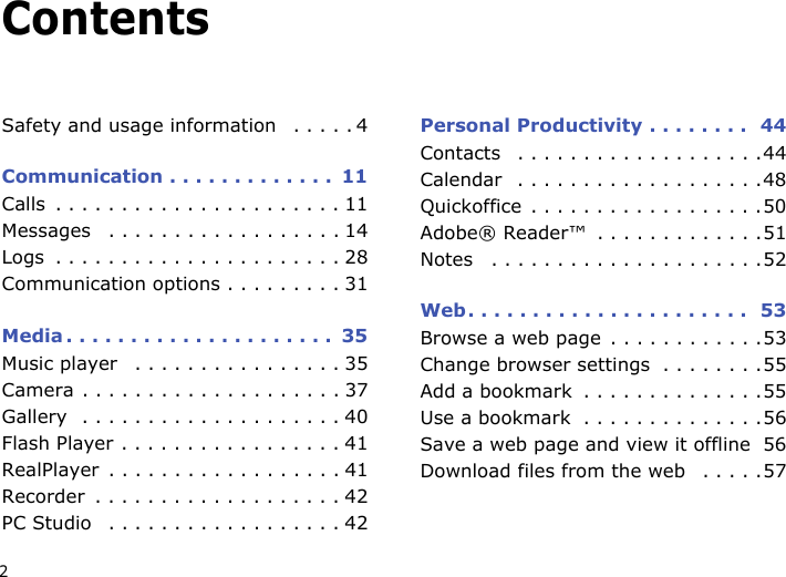 2ContentsSafety and usage information   . . . . . 4Communication . . . . . . . . . . . . .  11Calls  . . . . . . . . . . . . . . . . . . . . . . 11Messages   . . . . . . . . . . . . . . . . . . 14Logs  . . . . . . . . . . . . . . . . . . . . . . 28Communication options . . . . . . . . . 31Media . . . . . . . . . . . . . . . . . . . . .  35Music player   . . . . . . . . . . . . . . . . 35Camera . . . . . . . . . . . . . . . . . . . . 37Gallery  . . . . . . . . . . . . . . . . . . . . 40Flash Player . . . . . . . . . . . . . . . . . 41RealPlayer  . . . . . . . . . . . . . . . . . . 41Recorder  . . . . . . . . . . . . . . . . . . . 42PC Studio   . . . . . . . . . . . . . . . . . . 42Personal Productivity . . . . . . . .  44Contacts   . . . . . . . . . . . . . . . . . . .44Calendar   . . . . . . . . . . . . . . . . . . .48Quickoffice  . . . . . . . . . . . . . . . . . .50Adobe® Reader™  . . . . . . . . . . . . .51Notes   . . . . . . . . . . . . . . . . . . . . .52Web. . . . . . . . . . . . . . . . . . . . . .  53Browse a web page  . . . . . . . . . . . .53Change browser settings  . . . . . . . .55Add a bookmark  . . . . . . . . . . . . . .55Use a bookmark  . . . . . . . . . . . . . .56Save a web page and view it offline  56Download files from the web   . . . . .57