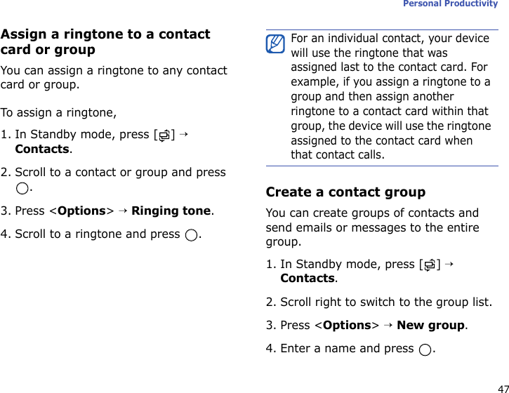 47Personal ProductivityAssign a ringtone to a contact card or groupYou can assign a ringtone to any contact card or group. To assign a ringtone,1. In Standby mode, press [ ] → Contacts.2. Scroll to a contact or group and press .3. Press &lt;Options&gt; → Ringing tone.4. Scroll to a ringtone and press  . Create a contact groupYou can create groups of contacts and send emails or messages to the entire group.1. In Standby mode, press [ ] → Contacts.2. Scroll right to switch to the group list.3. Press &lt;Options&gt; → New group.4. Enter a name and press  .For an individual contact, your device will use the ringtone that was assigned last to the contact card. For example, if you assign a ringtone to a group and then assign another ringtone to a contact card within that group, the device will use the ringtone assigned to the contact card when that contact calls.