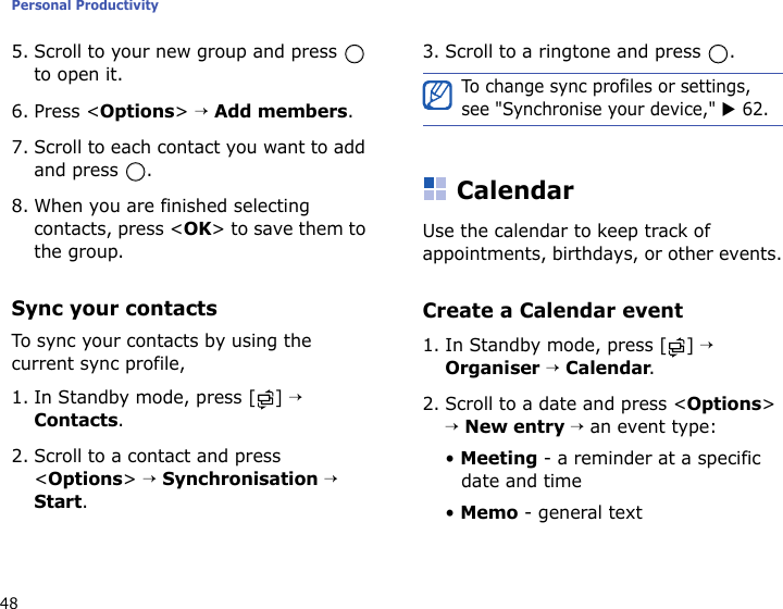 Personal Productivity485. Scroll to your new group and press   to open it.6. Press &lt;Options&gt; → Add members.7. Scroll to each contact you want to add and press  .8. When you are finished selecting contacts, press &lt;OK&gt; to save them to the group.Sync your contactsTo sync your contacts by using the current sync profile,1. In Standby mode, press [ ] → Contacts.2. Scroll to a contact and press &lt;Options&gt; → Synchronisation → Start.3. Scroll to a ringtone and press  . CalendarUse the calendar to keep track of appointments, birthdays, or other events.Create a Calendar event1. In Standby mode, press [ ] → Organiser → Calendar.2. Scroll to a date and press &lt;Options&gt; → New entry → an event type:• Meeting - a reminder at a specific date and time• Memo - general textTo change sync profiles or settings, see &quot;Synchronise your device,&quot; X 62.