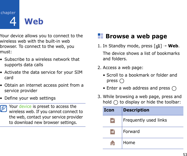 534WebYour device allows you to connect to the wireless web with the built-in web browser. To connect to the web, you must:• Subscribe to a wireless network that supports data calls• Activate the data service for your SIM card• Obtain an internet access point from a service provider• Define your web settingsBrowse a web page1. In Standby mode, press [ ] → Web.The device shows a list of bookmarks and folders.2. Access a web page:• Scroll to a bookmark or folder and press • Enter a web address and press 3. While browsing a web page, press and hold   to display or hide the toolbar:Your device is preset to access the wireless web. If you cannot connect to the web, contact your service provider to download new browser settings.Icon DescriptionFrequently used linksForwardHome