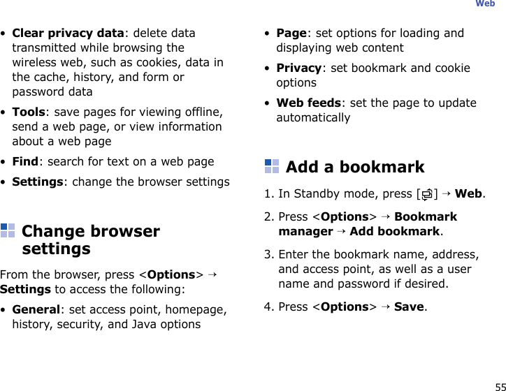 55Web•Clear privacy data: delete data transmitted while browsing the wireless web, such as cookies, data in the cache, history, and form or password data•Tools: save pages for viewing offline, send a web page, or view information about a web page•Find: search for text on a web page•Settings: change the browser settingsChange browser settingsFrom the browser, press &lt;Options&gt; → Settings to access the following:•General: set access point, homepage, history, security, and Java options•Page: set options for loading and displaying web content•Privacy: set bookmark and cookie options•Web feeds: set the page to update automaticallyAdd a bookmark1. In Standby mode, press [ ] → Web.2. Press &lt;Options&gt; → Bookmark manager → Add bookmark.3. Enter the bookmark name, address, and access point, as well as a user name and password if desired.4. Press &lt;Options&gt; → Save.