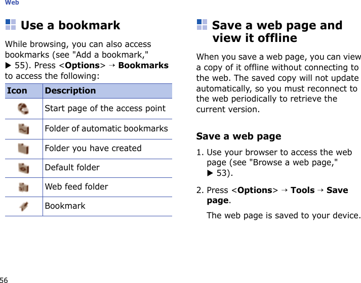 Web56Use a bookmarkWhile browsing, you can also access bookmarks (see &quot;Add a bookmark,&quot; X 55). Press &lt;Options&gt; → Bookmarks to access the following:Save a web page and view it offlineWhen you save a web page, you can view a copy of it offline without connecting to the web. The saved copy will not update automatically, so you must reconnect to the web periodically to retrieve the current version. Save a web page1. Use your browser to access the web page (see &quot;Browse a web page,&quot; X 53).2. Press &lt;Options&gt; → Tools → Save page.The web page is saved to your device.Icon DescriptionStart page of the access pointFolder of automatic bookmarks Folder you have createdDefault folderWeb feed folderBookmark