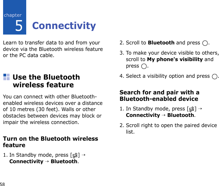 585ConnectivityLearn to transfer data to and from your device via the Bluetooth wireless feature or the PC data cable.Use the Bluetooth wireless featureYou can connect with other Bluetooth-enabled wireless devices over a distance of 10 metres (30 feet). Walls or other obstacles between devices may block or impair the wireless connection.Turn on the Bluetooth wireless feature1. In Standby mode, press [ ] → Connectivity → Bluetooth.2. Scroll to Bluetooth and press  .3. To make your device visible to others, scroll to My phone&apos;s visibility and press .4. Select a visibility option and press  .Search for and pair with a Bluetooth-enabled device1. In Standby mode, press [ ] → Connectivity → Bluetooth.2. Scroll right to open the paired device list.