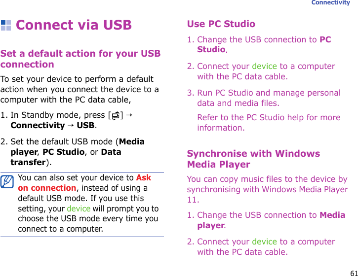 61ConnectivityConnect via USBSet a default action for your USB connectionTo set your device to perform a default action when you connect the device to a computer with the PC data cable,1. In Standby mode, press [ ] → Connectivity → USB.2. Set the default USB mode (Media player, PC Studio, or Data transfer).Use PC Studio1. Change the USB connection to PC Studio.2. Connect your device to a computer with the PC data cable.3. Run PC Studio and manage personal data and media files.Refer to the PC Studio help for more information.Synchronise with Windows Media PlayerYou can copy music files to the device by synchronising with Windows Media Player 11.1. Change the USB connection to Media player. 2. Connect your device to a computer with the PC data cable.You can also set your device to Ask on connection, instead of using a default USB mode. If you use this setting, your device will prompt you to choose the USB mode every time you connect to a computer.