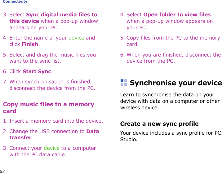 Connectivity623. Select Sync digital media files to this device when a pop-up window appears on your PC.4. Enter the name of your device and click Finish.5. Select and drag the music files you want to the sync list.6. Click Start Sync.7. When synchronisation is finished, disconnect the device from the PC.Copy music files to a memory card1. Insert a memory card into the device.2. Change the USB connection to Data transfer. 3. Connect your device to a computer with the PC data cable.4. Select Open folder to view files when a pop-up window appears on your PC.5. Copy files from the PC to the memory card.6. When you are finished, disconnect the device from the PC.Synchronise your deviceLearn to synchronise the data on your device with data on a computer or other wireless device.Create a new sync profileYour device includes a sync profile for PC Studio. 