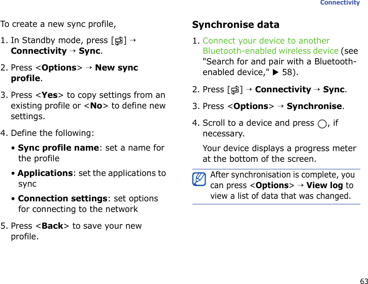 63ConnectivityTo create a new sync profile,1. In Standby mode, press [ ] → Connectivity → Sync.2. Press &lt;Options&gt; → New sync profile.3. Press &lt;Yes&gt; to copy settings from an existing profile or &lt;No&gt; to define new settings.4. Define the following:• Sync profile name: set a name for the profile• Applications: set the applications to sync• Connection settings: set options for connecting to the network5. Press &lt;Back&gt; to save your new profile.Synchronise data1. Connect your device to another Bluetooth-enabled wireless device (see &quot;Search for and pair with a Bluetooth-enabled device,&quot; X 58).2. Press [ ] → Connectivity → Sync.3. Press &lt;Options&gt; → Synchronise.4. Scroll to a device and press  , if necessary.Your device displays a progress meter at the bottom of the screen.After synchronisation is complete, you can press &lt;Options&gt; → View log to view a list of data that was changed.