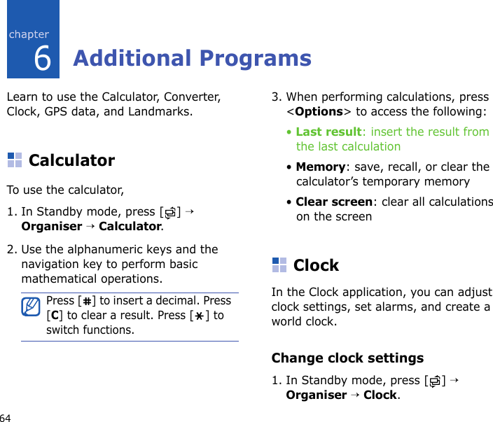 646Additional ProgramsLearn to use the Calculator, Converter, Clock, GPS data, and Landmarks.CalculatorTo use the calculator,1. In Standby mode, press [ ] → Organiser → Calculator.2. Use the alphanumeric keys and the navigation key to perform basic mathematical operations.3. When performing calculations, press &lt;Options&gt; to access the following:• Last result: insert the result from the last calculation• Memory: save, recall, or clear the calculator’s temporary memory• Clear screen: clear all calculations on the screenClockIn the Clock application, you can adjust clock settings, set alarms, and create a world clock.Change clock settings1. In Standby mode, press [ ] → Organiser → Clock.Press [ ] to insert a decimal. Press [C] to clear a result. Press [ ] to switch functions.