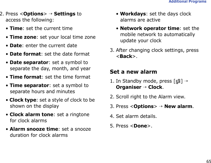 65Additional Programs2. Press &lt;Options&gt; → Settings to access the following:• Time: set the current time• Time zone: set your local time zone• Date: enter the current date• Date format: set the date format• Date separator: set a symbol to separate the day, month, and year• Time format: set the time format• Time separator: set a symbol to separate hours and minutes• Clock type: set a style of clock to be shown on the display• Clock alarm tone: set a ringtone for clock alarms• Alarm snooze time: set a snooze duration for clock alarms• Workdays: set the days clock alarms are active• Network operator time: set the mobile network to automatically update your clock3. After changing clock settings, press &lt;Back&gt;.Set a new alarm1. In Standby mode, press [ ] → Organiser → Clock.2. Scroll right to the Alarm view.3. Press &lt;Options&gt; → New alarm.4. Set alarm details.5. Press &lt;Done&gt;.