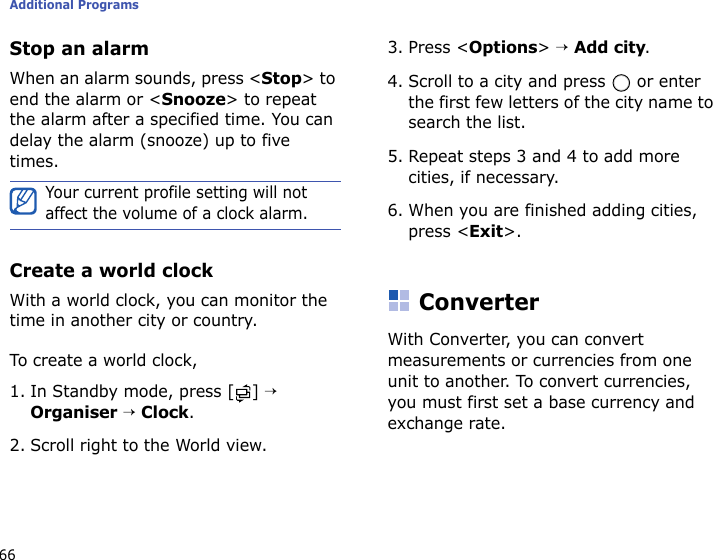 Additional Programs66Stop an alarmWhen an alarm sounds, press &lt;Stop&gt; to end the alarm or &lt;Snooze&gt; to repeat the alarm after a specified time. You can delay the alarm (snooze) up to five times.Create a world clockWith a world clock, you can monitor the time in another city or country.To create a world clock,1. In Standby mode, press [ ] → Organiser → Clock.2. Scroll right to the World view.3. Press &lt;Options&gt; → Add city.4. Scroll to a city and press   or enter the first few letters of the city name to search the list.5. Repeat steps 3 and 4 to add more cities, if necessary.6. When you are finished adding cities, press &lt;Exit&gt;.ConverterWith Converter, you can convert measurements or currencies from one unit to another. To convert currencies, you must first set a base currency and exchange rate.Your current profile setting will not affect the volume of a clock alarm.