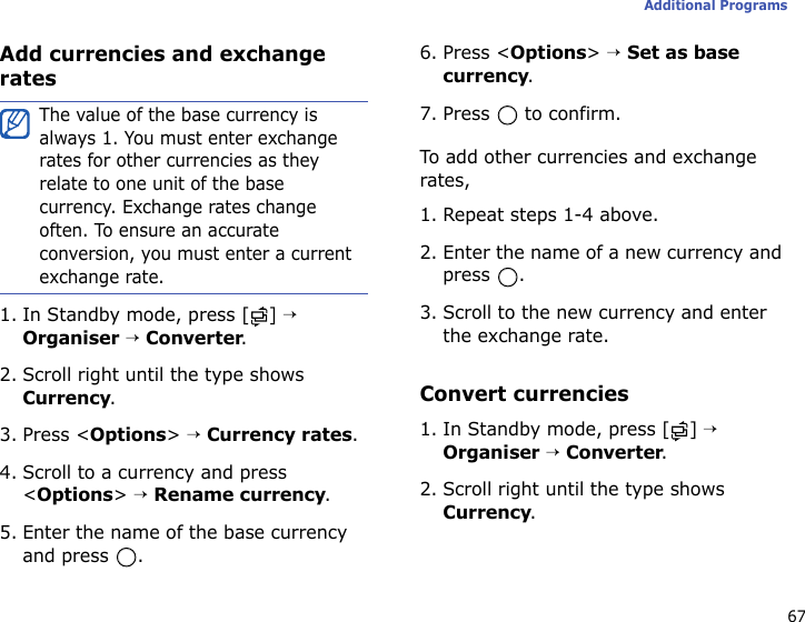 67Additional ProgramsAdd currencies and exchange rates1. In Standby mode, press [ ] → Organiser → Converter.2. Scroll right until the type shows Currency.3. Press &lt;Options&gt; → Currency rates.4. Scroll to a currency and press &lt;Options&gt; → Rename currency.5. Enter the name of the base currency and press  .6. Press &lt;Options&gt; → Set as base currency.7. Press   to confirm.To add other currencies and exchange rates,1. Repeat steps 1-4 above.2. Enter the name of a new currency and press .3. Scroll to the new currency and enter the exchange rate.Convert currencies1. In Standby mode, press [ ] → Organiser → Converter.2. Scroll right until the type shows Currency.The value of the base currency is always 1. You must enter exchange rates for other currencies as they relate to one unit of the base currency. Exchange rates change often. To ensure an accurate conversion, you must enter a current exchange rate.
