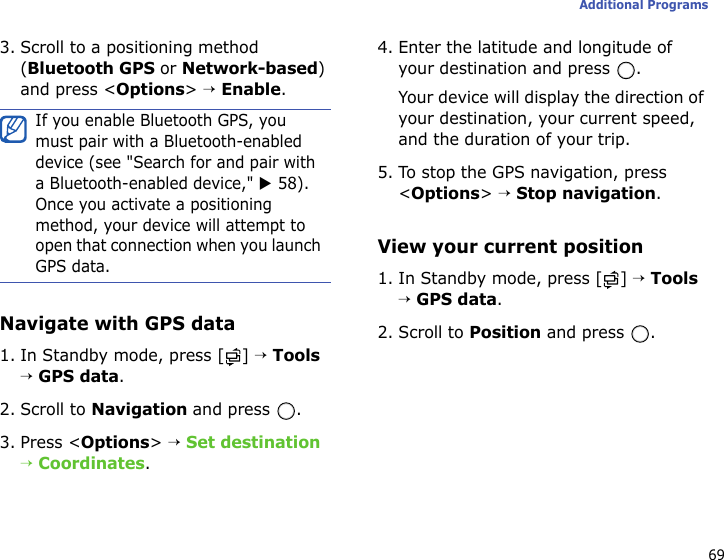 69Additional Programs3. Scroll to a positioning method (Bluetooth GPS or Network-based) and press &lt;Options&gt; → Enable.Navigate with GPS data1. In Standby mode, press [ ] → Tools → GPS data.2. Scroll to Navigation and press  .3. Press &lt;Options&gt; → Set destination → Coordinates.4. Enter the latitude and longitude of your destination and press  .Your device will display the direction of your destination, your current speed, and the duration of your trip.5. To stop the GPS navigation, press &lt;Options&gt; → Stop navigation.View your current position1. In Standby mode, press [ ] → Tools → GPS data.2. Scroll to Position and press  .If you enable Bluetooth GPS, you must pair with a Bluetooth-enabled device (see &quot;Search for and pair with a Bluetooth-enabled device,&quot; X 58). Once you activate a positioning method, your device will attempt to open that connection when you launch GPS data.