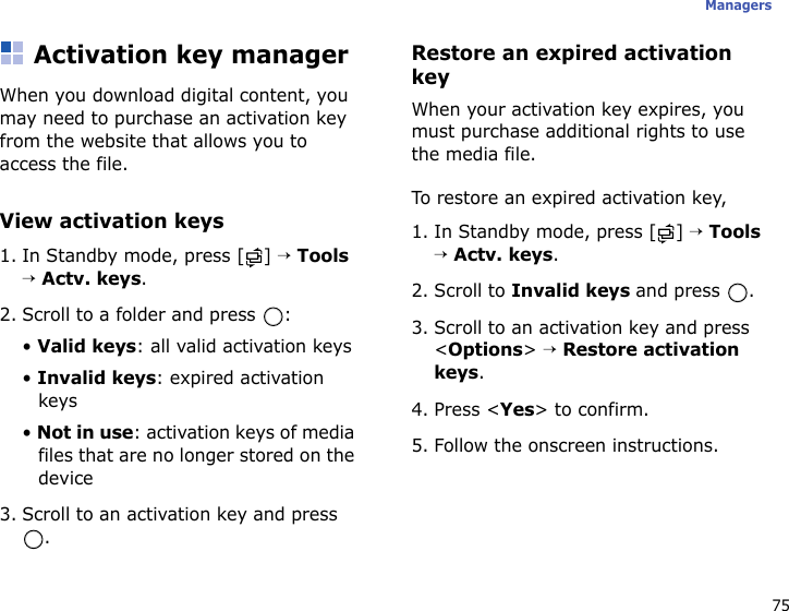 75ManagersActivation key managerWhen you download digital content, you may need to purchase an activation key from the website that allows you to access the file.View activation keys1. In Standby mode, press [ ] → Tools → Actv. keys.2. Scroll to a folder and press  :• Valid keys: all valid activation keys• Invalid keys: expired activation keys• Not in use: activation keys of media files that are no longer stored on the device3. Scroll to an activation key and press .Restore an expired activation keyWhen your activation key expires, you must purchase additional rights to use the media file. To restore an expired activation key,1. In Standby mode, press [ ] → Tools → Actv. keys.2. Scroll to Invalid keys and press  .3. Scroll to an activation key and press &lt;Options&gt; → Restore activation keys.4. Press &lt;Yes&gt; to confirm.5. Follow the onscreen instructions.