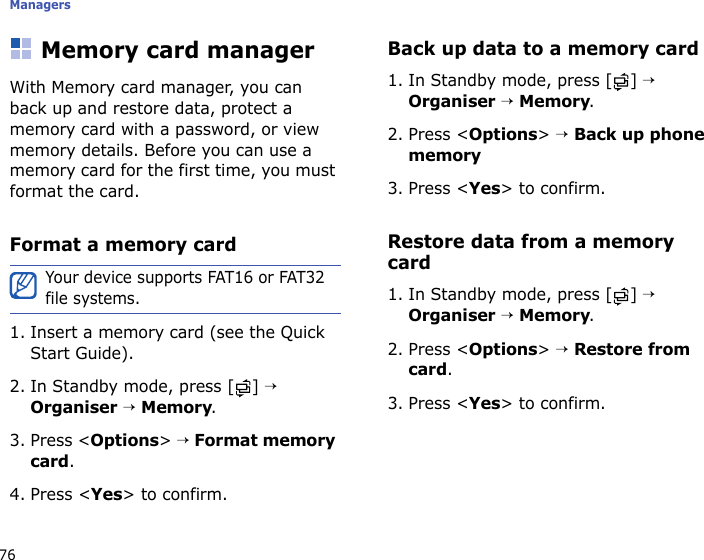 Managers76Memory card managerWith Memory card manager, you can back up and restore data, protect a memory card with a password, or view memory details. Before you can use a memory card for the first time, you must format the card.Format a memory card1. Insert a memory card (see the Quick Start Guide).2. In Standby mode, press [ ] → Organiser → Memory.3. Press &lt;Options&gt; → Format memory card.4. Press &lt;Yes&gt; to confirm.Back up data to a memory card1. In Standby mode, press [ ] → Organiser → Memory.2. Press &lt;Options&gt; → Back up phone memory3. Press &lt;Yes&gt; to confirm.Restore data from a memory card1. In Standby mode, press [ ] → Organiser → Memory.2. Press &lt;Options&gt; → Restore from card.3. Press &lt;Yes&gt; to confirm.Your device supports FAT16 or FAT32 file systems.