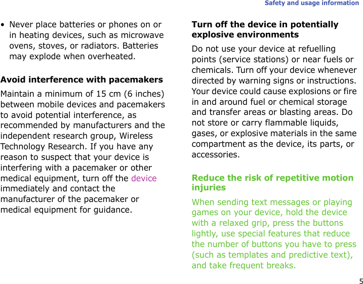 5Safety and usage information• Never place batteries or phones on or in heating devices, such as microwave ovens, stoves, or radiators. Batteries may explode when overheated.Avoid interference with pacemakersMaintain a minimum of 15 cm (6 inches) between mobile devices and pacemakers to avoid potential interference, as recommended by manufacturers and the independent research group, Wireless Technology Research. If you have any reason to suspect that your device is interfering with a pacemaker or other medical equipment, turn off the device immediately and contact the manufacturer of the pacemaker or medical equipment for guidance.Turn off the device in potentially explosive environmentsDo not use your device at refuelling points (service stations) or near fuels or chemicals. Turn off your device whenever directed by warning signs or instructions. Your device could cause explosions or fire in and around fuel or chemical storage and transfer areas or blasting areas. Do not store or carry flammable liquids, gases, or explosive materials in the same compartment as the device, its parts, or accessories.Reduce the risk of repetitive motion injuriesWhen sending text messages or playing games on your device, hold the device with a relaxed grip, press the buttons lightly, use special features that reduce the number of buttons you have to press (such as templates and predictive text), and take frequent breaks.