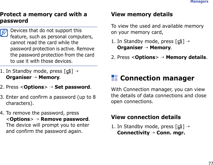 77ManagersProtect a memory card with a password1. In Standby mode, press [ ] → Organiser → Memory.2. Press &lt;Options&gt; → Set password.3. Enter and confirm a password (up to 8 characters).4. To remove the password, press &lt;Options&gt; → Remove password. The device will prompt you to enter and confirm the password again.View memory detailsTo view the used and available memory on your memory card,1. In Standby mode, press [ ] → Organiser → Memory.2. Press &lt;Options&gt; → Memory details.Connection managerWith Connection manager, you can view the details of data connections and close open connections.View connection details1. In Standby mode, press [ ] → Connectivity → Conn. mgr.Devices that do not support this feature, such as personal computers, cannot read the card while the password protection is active. Remove the password protection from the card to use it with those devices.