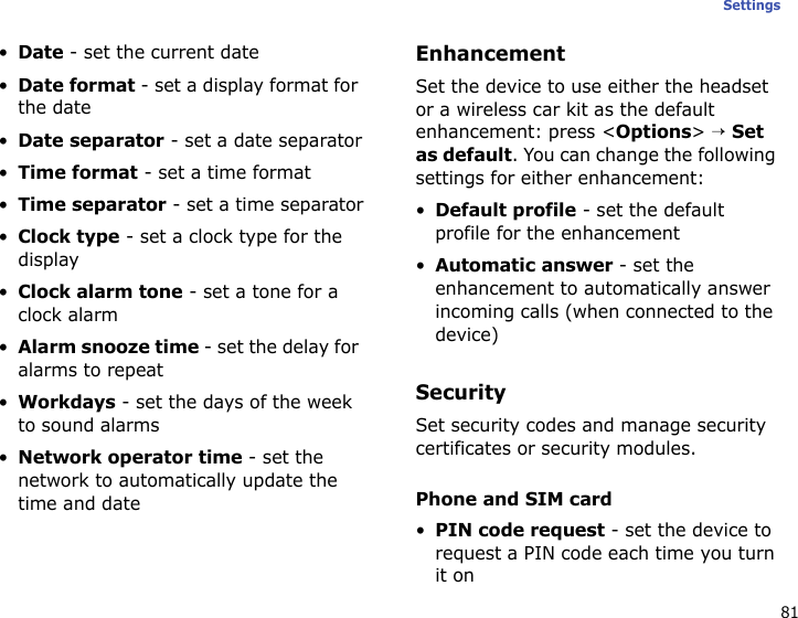 81Settings•Date - set the current date•Date format - set a display format for the date•Date separator - set a date separator•Time format - set a time format•Time separator - set a time separator•Clock type - set a clock type for the display•Clock alarm tone - set a tone for a clock alarm•Alarm snooze time - set the delay for alarms to repeat•Workdays - set the days of the week to sound alarms•Network operator time - set the network to automatically update the time and dateEnhancementSet the device to use either the headset or a wireless car kit as the default enhancement: press &lt;Options&gt; → Set as default. You can change the following settings for either enhancement:•Default profile - set the default profile for the enhancement•Automatic answer - set the enhancement to automatically answer incoming calls (when connected to the device)SecuritySet security codes and manage security certificates or security modules.Phone and SIM card•PIN code request - set the device to request a PIN code each time you turn it on