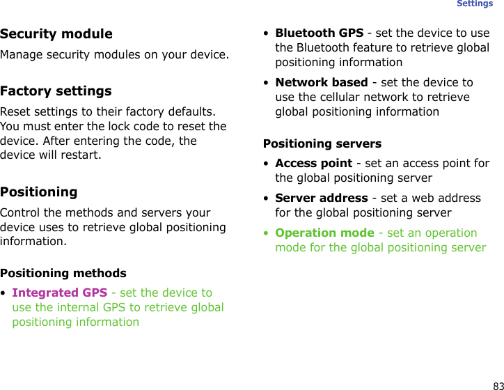 83SettingsSecurity moduleManage security modules on your device.Factory settingsReset settings to their factory defaults. You must enter the lock code to reset the device. After entering the code, the device will restart.PositioningControl the methods and servers your device uses to retrieve global positioning information.Positioning methods•Integrated GPS - set the device to use the internal GPS to retrieve global positioning information•Bluetooth GPS - set the device to use the Bluetooth feature to retrieve global positioning information•Network based - set the device to use the cellular network to retrieve global positioning informationPositioning servers•Access point - set an access point for the global positioning server•Server address - set a web address for the global positioning server•Operation mode - set an operation mode for the global positioning server