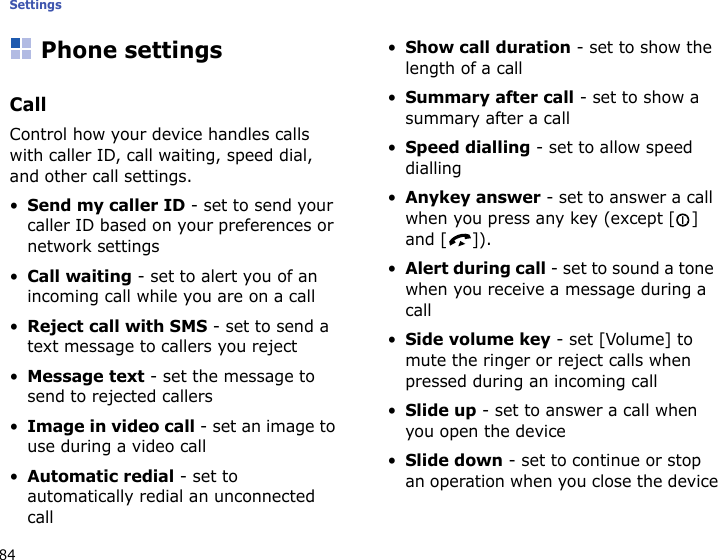 Settings84Phone settingsCallControl how your device handles calls with caller ID, call waiting, speed dial, and other call settings.•Send my caller ID - set to send your caller ID based on your preferences or network settings•Call waiting - set to alert you of an incoming call while you are on a call•Reject call with SMS - set to send a text message to callers you reject•Message text - set the message to send to rejected callers•Image in video call - set an image to use during a video call•Automatic redial - set to automatically redial an unconnected call•Show call duration - set to show the length of a call•Summary after call - set to show a summary after a call•Speed dialling - set to allow speed dialling•Anykey answer - set to answer a call when you press any key (except [] and [ ]).•Alert during call - set to sound a tone when you receive a message during a call•Side volume key - set [Volume] to mute the ringer or reject calls when pressed during an incoming call•Slide up - set to answer a call when you open the device•Slide down - set to continue or stop an operation when you close the device