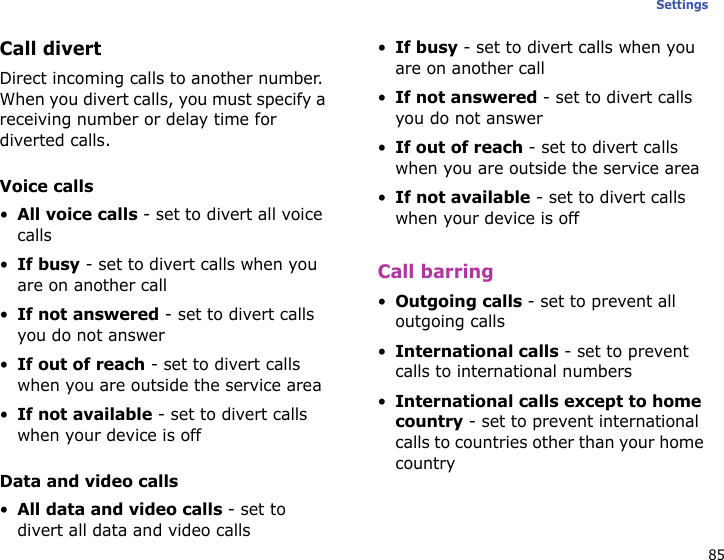 85SettingsCall divertDirect incoming calls to another number. When you divert calls, you must specify a receiving number or delay time for diverted calls.Voice calls•All voice calls - set to divert all voice calls•If busy - set to divert calls when you are on another call•If not answered - set to divert calls you do not answer•If out of reach - set to divert calls when you are outside the service area•If not available - set to divert calls when your device is offData and video calls•All data and video calls - set to divert all data and video calls•If busy - set to divert calls when you are on another call•If not answered - set to divert calls you do not answer•If out of reach - set to divert calls when you are outside the service area•If not available - set to divert calls when your device is offCall barring•Outgoing calls - set to prevent all outgoing calls•International calls - set to prevent calls to international numbers•International calls except to home country - set to prevent international calls to countries other than your home country