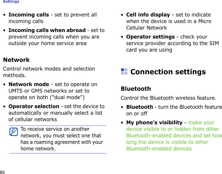 Settings86•Incoming calls - set to prevent all incoming calls•Incoming calls when abroad - set to prevent incoming calls when you are outside your home service areaNetworkControl network modes and selection methods.•Network mode - set to operate on UMTS or GMS networks or set to operate on both (&quot;dual mode&quot;)•Operator selection - set the device to automatically or manually select a list of cellular networks•Cell info display - set to indicate when the device is used in a Micro Cellular Network•Operator settings - check your service provider according to the SIM card you are usingConnection settingsBluetoothControl the Bluetooth wireless feature.•Bluetooth - turn the Bluetooth feature on or off•My phone&apos;s visibility - make your device visible to or hidden from other Bluetooth-enabled devices and set how long the device is visible to other Bluetooth-enabled devicesTo receive service on another network, you must select one that has a roaming agreement with your home network.