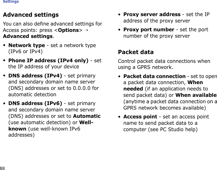 Settings88Advanced settingsYou can also define advanced settings for Access points: press &lt;Options&gt; → Advanced settings.•Network type - set a network type (IPv6 or IPv4)•Phone IP address (IPv4 only) - set the IP address of your device•DNS address (IPv4) - set primary and secondary domain name server (DNS) addresses or set to 0.0.0.0 for automatic detection•DNS address (IPv6) - set primary and secondary domain name server (DNS) addresses or set to Automatic (use automatic detection) or Well-known (use well-known IPv6 addresses)•Proxy server address - set the IP address of the proxy server•Proxy port number - set the port number of the proxy serverPacket dataControl packet data connections when using a GPRS network.•Packet data connection - set to open a packet data connection, When needed (if an application needs to send packet data) or When available (anytime a packet data connection on a GPRS network becomes available)•Access point - set an access point name to send packet data to a computer (see PC Studio help)