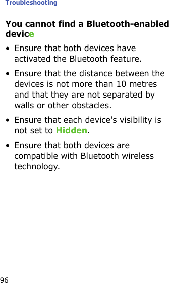 Troubleshooting96You cannot find a Bluetooth-enabled device• Ensure that both devices have activated the Bluetooth feature.• Ensure that the distance between the devices is not more than 10 metres and that they are not separated by walls or other obstacles.• Ensure that each device&apos;s visibility is not set to Hidden.• Ensure that both devices are compatible with Bluetooth wireless technology.