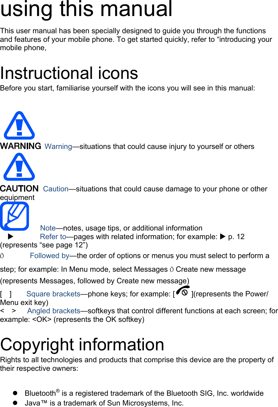  using this manual This user manual has been specially designed to guide you through the functions and features of your mobile phone. To get started quickly, refer to “introducing your mobile phone,  Instructional icons Before you start, familiarise yourself with the icons you will see in this manual:     Warning—situations that could cause injury to yourself or others  Caution—situations that could cause damage to your phone or other equipment    Note—notes, usage tips, or additional information   X       Refer to—pages with related information; for example: X p. 12 (represents “see page 12”) Õ       Followed by—the order of options or menus you must select to perform a step; for example: In Menu mode, select Messages Õ Create new message (represents Messages, followed by Create new message) [  ]    Square brackets—phone keys; for example: [ ](represents the Power/ Menu exit key) &lt;  &gt;   Angled brackets—softkeys that control different functions at each screen; for example: &lt;OK&gt; (represents the OK softkey)  Copyright information Rights to all technologies and products that comprise this device are the property of their respective owners:  z Bluetooth® is a registered trademark of the Bluetooth SIG, Inc. worldwide z  Java™ is a trademark of Sun Microsystems, Inc. 