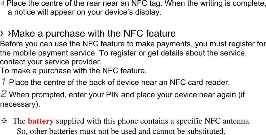 4 Place the centre of the rear near an NFC tag. When the writing is complete, a notice will appear on your device’s display.  › ›Make a purchase with the NFC feature   Before you can use the NFC feature to make payments, you must register for the mobile payment service. To register or get details about the service, contact your service provider. To make a purchase with the NFC feature, 1 Place the centre of the back of device near an NFC card reader. 2 When prompted, enter your PIN and place your device near again (if necessary).  ※ The battery supplied with this phone contains a specific NFC antenna.           So, other batteries must not be used and cannot be substituted.    