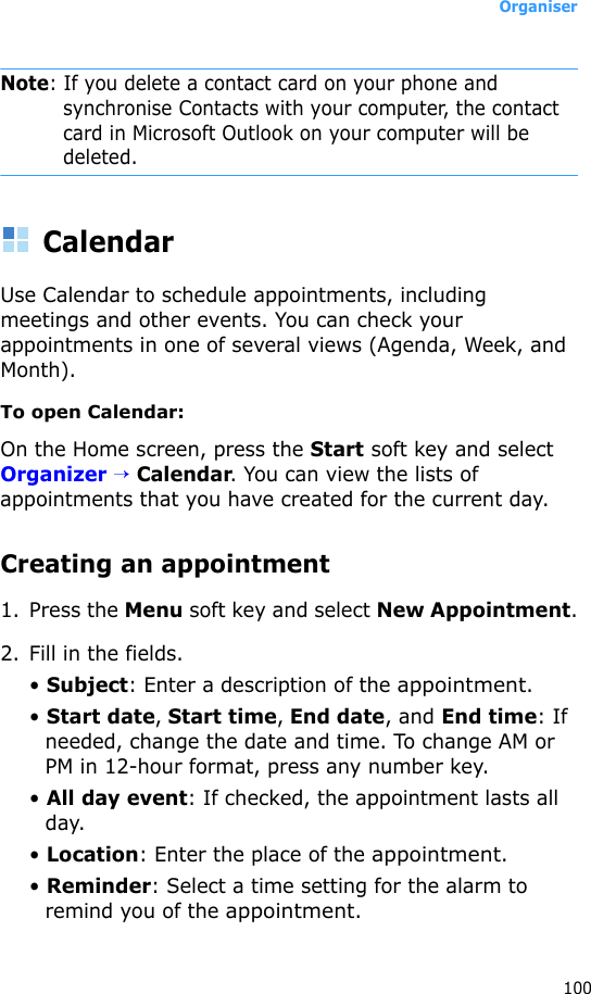 Organiser100Note: If you delete a contact card on your phone and synchronise Contacts with your computer, the contact card in Microsoft Outlook on your computer will be deleted.CalendarUse Calendar to schedule appointments, including meetings and other events. You can check your appointments in one of several views (Agenda, Week, and Month).To open Calendar:On the Home screen, press the Start soft key and select Organizer → Calendar. You can view the lists of appointments that you have created for the current day.Creating an appointment1. Press the Menu soft key and select New Appointment.2. Fill in the fields.• Subject: Enter a description of the appointment.• Start date, Start time, End date, and End time: If needed, change the date and time. To change AM or PM in 12-hour format, press any number key.• All day event: If checked, the appointment lasts all day.• Location: Enter the place of the appointment.• Reminder: Select a time setting for the alarm to remind you of the appointment.