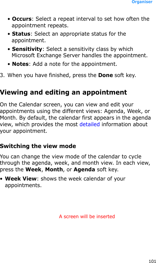 Organiser101• Occurs: Select a repeat interval to set how often the appointment repeats.• Status: Select an appropriate status for the appointment.• Sensitivity: Select a sensitivity class by which Microsoft Exchange Server handles the appointment.• Notes: Add a note for the appointment.3. When you have finished, press the Done soft key.Viewing and editing an appointmentOn the Calendar screen, you can view and edit your appointments using the different views: Agenda, Week, or Month. By default, the calendar first appears in the agenda view, which provides the most detailed information about your appointment.Switching the view modeYou can change the view mode of the calendar to cycle through the agenda, week, and month view. In each view, press the Week, Month, or Agenda soft key.•Week View: shows the week calendar of your appointments.A screen will be inserted