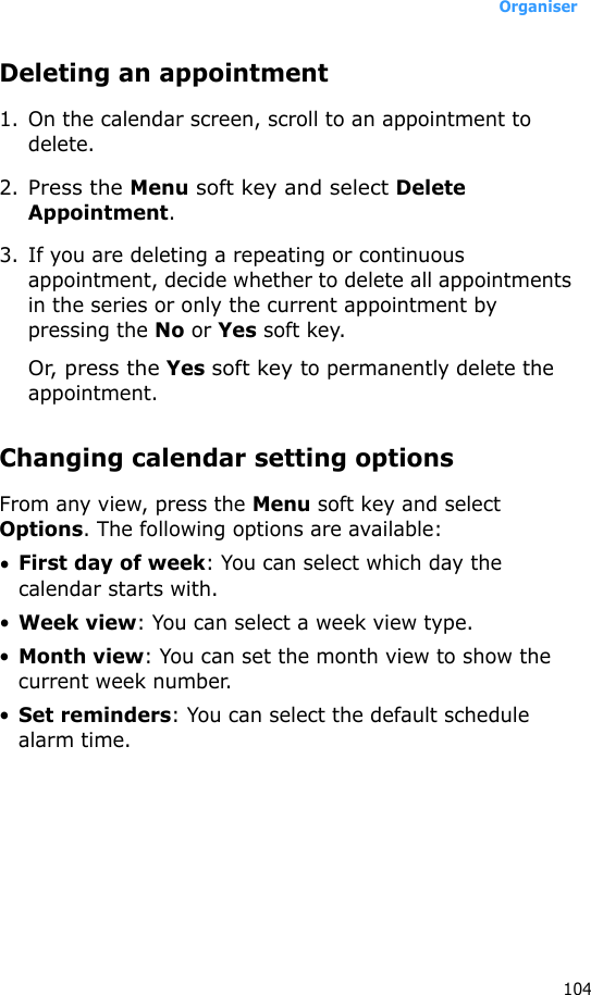 Organiser104Deleting an appointment1. On the calendar screen, scroll to an appointment to delete.2.Press the Menu soft key and select Delete Appointment.3. If you are deleting a repeating or continuous appointment, decide whether to delete all appointments in the series or only the current appointment by pressing the No or Yes soft key.Or, press the Yes soft key to permanently delete the appointment.Changing calendar setting optionsFrom any view, press the Menu soft key and select Options. The following options are available:•First day of week: You can select which day the calendar starts with.•Week view: You can select a week view type.•Month view: You can set the month view to show the current week number.•Set reminders: You can select the default schedule alarm time.