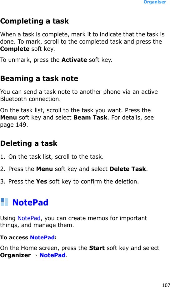 Organiser107Completing a taskWhen a task is complete, mark it to indicate that the task is done. To mark, scroll to the completed task and press the Complete soft key.To unmark, press the Activate soft key.Beaming a task noteYou can send a task note to another phone via an active Bluetooth connection. On the task list, scroll to the task you want. Press the Menu soft key and select Beam Task. For details, see page 149.Deleting a task1. On the task list, scroll to the task.2. Press the Menu soft key and select Delete Task. 3. Press the Yes soft key to confirm the deletion.NotePadUsing NotePad, you can create memos for important things, and manage them.To access NotePad:On the Home screen, press the Start soft key and select Organizer → NotePad.