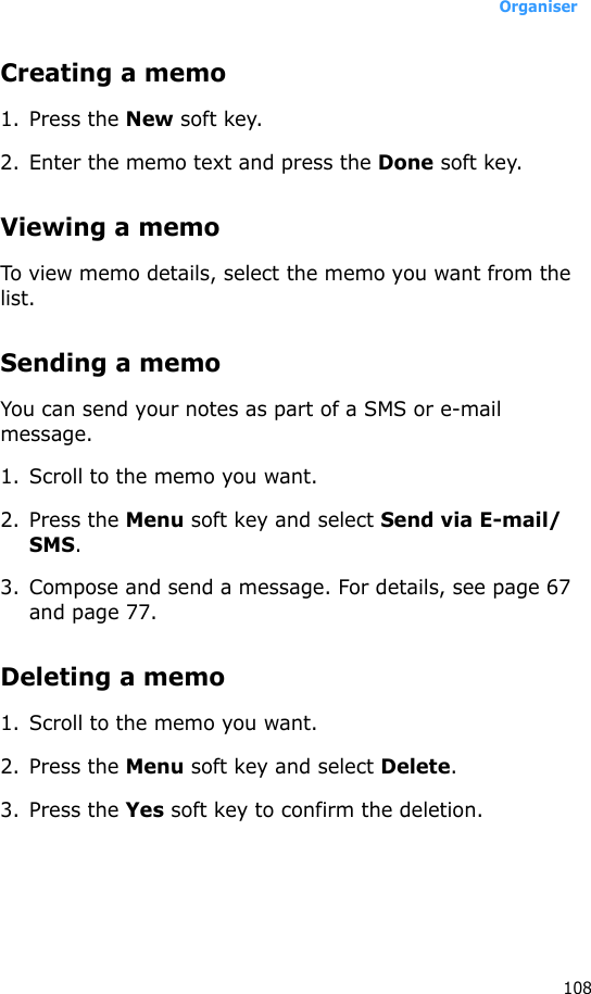 Organiser108Creating a memo1. Press the New soft key.2. Enter the memo text and press the Done soft key.Viewing a memoTo view memo details, select the memo you want from the list.Sending a memoYou can send your notes as part of a SMS or e-mail message.1. Scroll to the memo you want.2. Press the Menu soft key and select Send via E-mail/SMS.3. Compose and send a message. For details, see page 67 and page 77.Deleting a memo1. Scroll to the memo you want.2. Press the Menu soft key and select Delete.3. Press the Yes soft key to confirm the deletion.