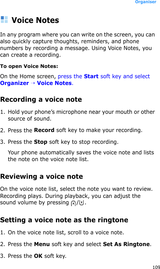 Organiser109Voice NotesIn any program where you can write on the screen, you can also quickly capture thoughts, reminders, and phone numbers by recording a message. Using Voice Notes, you can create a recording.To open Voice Notes:On the Home screen, press the Start soft key and select Organizer → Voice Notes.Recording a voice note1. Hold your phone’s microphone near your mouth or other source of sound.2. Press the Record soft key to make your recording.3. Press the Stop soft key to stop recording. Your phone automatically saves the voice note and lists the note on the voice note list.Reviewing a voice noteOn the voice note list, select the note you want to review. Recording plays. During playback, you can adjust the sound volume by pressing  / .Setting a voice note as the ringtone1. On the voice note list, scroll to a voice note.2. Press the Menu soft key and select Set As Ringtone.3. Press the OK soft key.