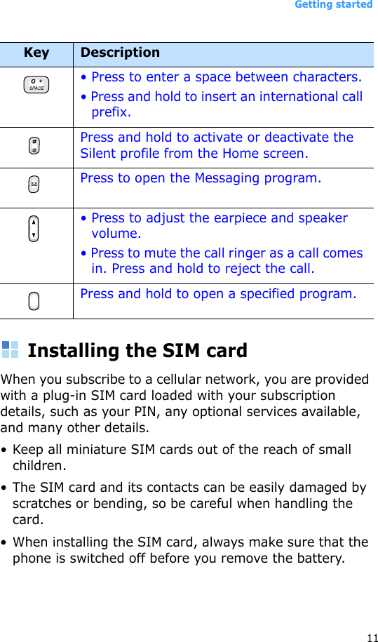 Getting started11Installing the SIM cardWhen you subscribe to a cellular network, you are provided with a plug-in SIM card loaded with your subscription details, such as your PIN, any optional services available, and many other details.• Keep all miniature SIM cards out of the reach of small children.• The SIM card and its contacts can be easily damaged by scratches or bending, so be careful when handling the card.• When installing the SIM card, always make sure that the phone is switched off before you remove the battery.• Press to enter a space between characters.• Press and hold to insert an international call prefix.Press and hold to activate or deactivate the Silent profile from the Home screen. Press to open the Messaging program. • Press to adjust the earpiece and speaker volume.• Press to mute the call ringer as a call comes in. Press and hold to reject the call.Press and hold to open a specified program.Key Description