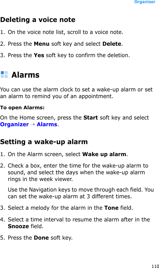 Organiser110Deleting a voice note1. On the voice note list, scroll to a voice note.2. Press the Menu soft key and select Delete.3. Press the Yes soft key to confirm the deletion.AlarmsYou can use the alarm clock to set a wake-up alarm or set an alarm to remind you of an appointment.To open Alarms:On the Home screen, press the Start soft key and select Organizer → Alarms. Setting a wake-up alarm1. On the Alarm screen, select Wake up alarm.2. Check a box, enter the time for the wake-up alarm to sound, and select the days when the wake-up alarm rings in the week viewer.Use the Navigation keys to move through each field. You can set the wake-up alarm at 3 different times.3. Select a melody for the alarm in the Tone field.4. Select a time interval to resume the alarm after in the Snooze field.5. Press the Done soft key. 