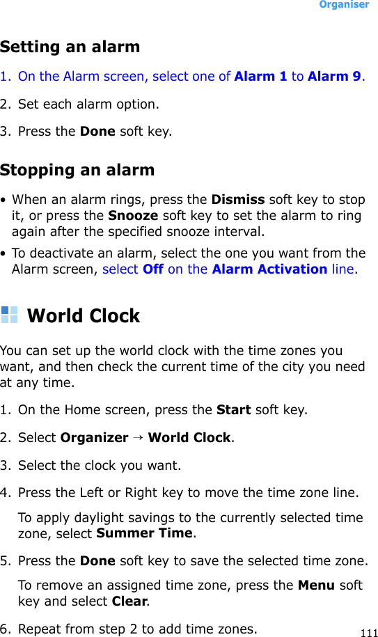 Organiser111Setting an alarm1. On the Alarm screen, select one of Alarm 1 to Alarm 9. 2. Set each alarm option. 3. Press the Done soft key.Stopping an alarm• When an alarm rings, press the Dismiss soft key to stop it, or press the Snooze soft key to set the alarm to ring again after the specified snooze interval.• To deactivate an alarm, select the one you want from the Alarm screen, select Off on the Alarm Activation line.World ClockYou can set up the world clock with the time zones you want, and then check the current time of the city you need at any time. 1. On the Home screen, press the Start soft key.2. Select Organizer → World Clock.3. Select the clock you want.4. Press the Left or Right key to move the time zone line.To apply daylight savings to the currently selected time zone, select Summer Time.5. Press the Done soft key to save the selected time zone.To remove an assigned time zone, press the Menu soft key and select Clear.6. Repeat from step 2 to add time zones.