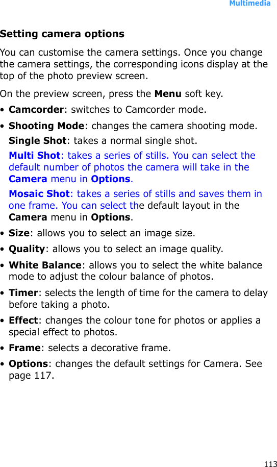 Multimedia113Setting camera optionsYou can customise the camera settings. Once you change the camera settings, the corresponding icons display at the top of the photo preview screen.On the preview screen, press the Menu soft key.•Camcorder: switches to Camcorder mode.•Shooting Mode: changes the camera shooting mode.Single Shot: takes a normal single shot.Multi Shot: takes a series of stills. You can select the default number of photos the camera will take in the Camera menu in Options.Mosaic Shot: takes a series of stills and saves them in one frame. You can select the default layout in the Camera menu in Options.•Size: allows you to select an image size.•Quality: allows you to select an image quality.•White Balance: allows you to select the white balance mode to adjust the colour balance of photos.•Timer: selects the length of time for the camera to delay before taking a photo.•Effect: changes the colour tone for photos or applies a special effect to photos.•Frame: selects a decorative frame.•Options: changes the default settings for Camera. See page 117.