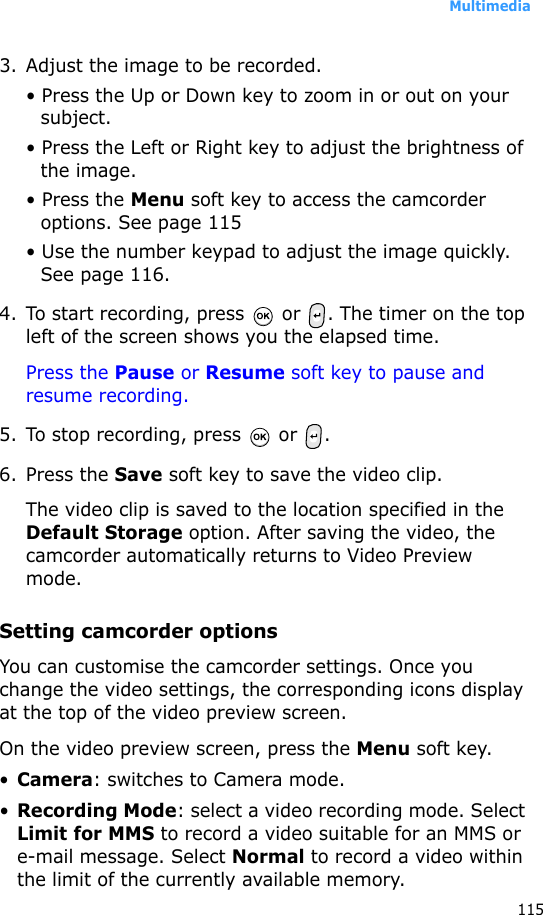 Multimedia1153. Adjust the image to be recorded.• Press the Up or Down key to zoom in or out on your subject. • Press the Left or Right key to adjust the brightness of the image.• Press the Menu soft key to access the camcorder options. See page 115• Use the number keypad to adjust the image quickly. See page 116.4. To start recording, press   or  . The timer on the top left of the screen shows you the elapsed time.Press the Pause or Resume soft key to pause and resume recording.5. To stop recording, press   or  .6. Press the Save soft key to save the video clip.The video clip is saved to the location specified in the Default Storage option. After saving the video, the camcorder automatically returns to Video Preview mode.Setting camcorder optionsYou can customise the camcorder settings. Once you change the video settings, the corresponding icons display at the top of the video preview screen.On the video preview screen, press the Menu soft key.•Camera: switches to Camera mode.•Recording Mode: select a video recording mode. Select Limit for MMS to record a video suitable for an MMS or e-mail message. Select Normal to record a video within the limit of the currently available memory.