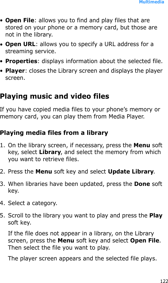 Multimedia122•Open File: allows you to find and play files that are stored on your phone or a memory card, but those are not in the library.•Open URL: allows you to specify a URL address for a streaming service.•Properties: displays information about the selected file.•Player: closes the Library screen and displays the player screen.Playing music and video filesIf you have copied media files to your phone’s memory or memory card, you can play them from Media Player.Playing media files from a library1. On the library screen, if necessary, press the Menu soft key, select Library, and select the memory from which you want to retrieve files.2. Press the Menu soft key and select Update Library.3. When libraries have been updated, press the Done soft key.4. Select a category.5. Scroll to the library you want to play and press the Play soft key.If the file does not appear in a library, on the Library screen, press the Menu soft key and select Open File. Then select the file you want to play.The player screen appears and the selected file plays. 