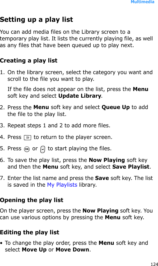 Multimedia124Setting up a play listYou can add media files on the Library screen to a temporary play list. It lists the currently playing file, as well as any files that have been queued up to play next.Creating a play list1. On the library screen, select the category you want and scroll to the file you want to play.If the file does not appear on the list, press the Menu soft key and select Update Library.2. Press the Menu soft key and select Queue Up to add the file to the play list.3. Repeat steps 1 and 2 to add more files.4. Press   to return to the player screen.5. Press   or   to start playing the files.6. To save the play list, press the Now Playing soft key and then the Menu soft key, and select Save Playlist.7. Enter the list name and press the Save soft key. The list is saved in the My Playlists library.Opening the play listOn the player screen, press the Now Playing soft key. You can use various options by pressing the Menu soft key.Editing the play list• To change the play order, press the Menu soft key and select Move Up or Move Down.