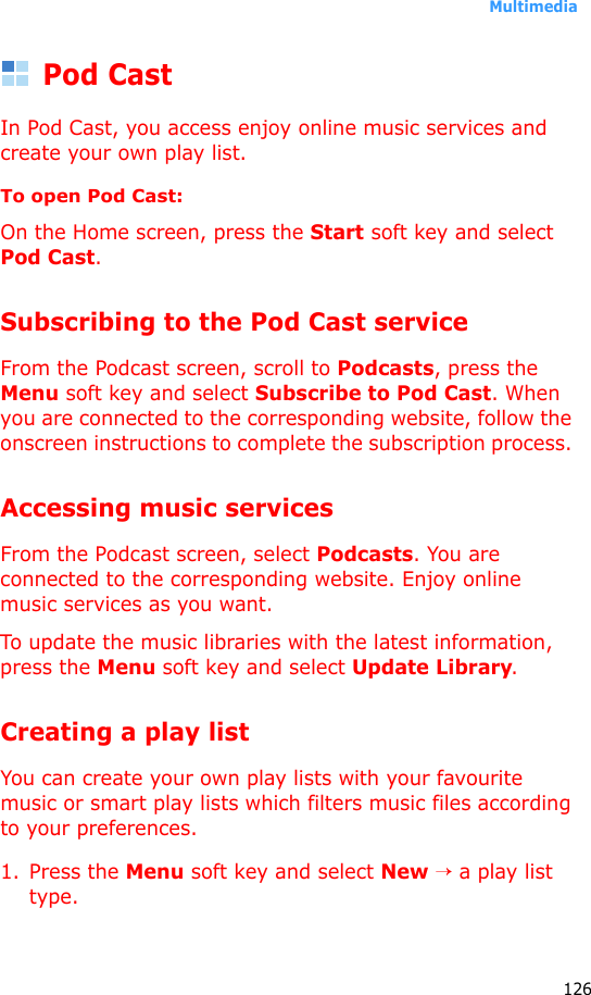 Multimedia126Pod CastIn Pod Cast, you access enjoy online music services and create your own play list.To open Pod Cast:On the Home screen, press the Start soft key and select Pod Cast. Subscribing to the Pod Cast serviceFrom the Podcast screen, scroll to Podcasts, press the Menu soft key and select Subscribe to Pod Cast. When you are connected to the corresponding website, follow the onscreen instructions to complete the subscription process. Accessing music servicesFrom the Podcast screen, select Podcasts. You are connected to the corresponding website. Enjoy online music services as you want. To update the music libraries with the latest information, press the Menu soft key and select Update Library.Creating a play listYou can create your own play lists with your favourite music or smart play lists which filters music files according to your preferences.1. Press the Menu soft key and select New → a play list type.