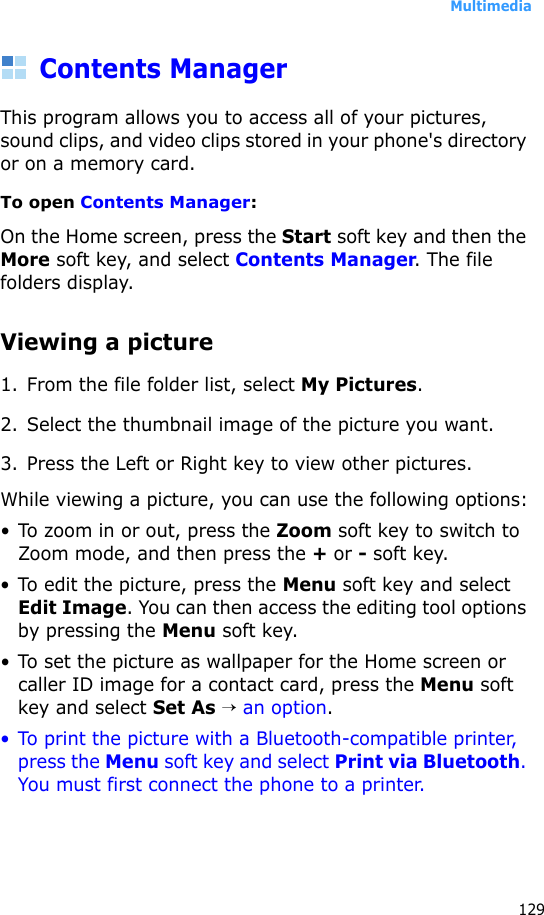 Multimedia129Contents ManagerThis program allows you to access all of your pictures, sound clips, and video clips stored in your phone&apos;s directory or on a memory card.To open Contents Manager:On the Home screen, press the Start soft key and then the More soft key, and select Contents Manager. The file folders display.Viewing a picture1. From the file folder list, select My Pictures. 2. Select the thumbnail image of the picture you want.3. Press the Left or Right key to view other pictures.While viewing a picture, you can use the following options:• To zoom in or out, press the Zoom soft key to switch to Zoom mode, and then press the + or - soft key.• To edit the picture, press the Menu soft key and select Edit Image. You can then access the editing tool options by pressing the Menu soft key.• To set the picture as wallpaper for the Home screen or caller ID image for a contact card, press the Menu soft key and select Set As → an option.• To print the picture with a Bluetooth-compatible printer, press the Menu soft key and select Print via Bluetooth. You must first connect the phone to a printer.