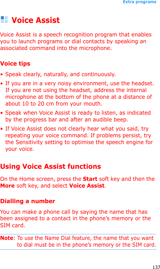 Extra programs137Voice AssistVoice Assist is a speech recognition program that enables you to launch programs or dial contacts by speaking an associated command into the microphone.Voice tips•Speak clearly, naturally, and continuously. • If you are in a very noisy environment, use the headset. If you are not using the headset, address the internal microphone at the bottom of the phone at a distance of about 10 to 20 cm from your mouth.• Speak when Voice Assist is ready to listen, as indicated by the progress bar and after an audible beep.• If Voice Assist does not clearly hear what you said, try repeating your voice command. If problems persist, try the Sensitivity setting to optimise the speech engine for your voice.Using Voice Assist functionsOn the Home screen, press the Start soft key and then the More soft key, and select Voice Assist. Dialling a numberYou can make a phone call by saying the name that has been assigned to a contact in the phone’s memory or the SIM card.Note: To use the Name Dial feature, the name that you want to dial must be in the phone’s memory or the SIM card.