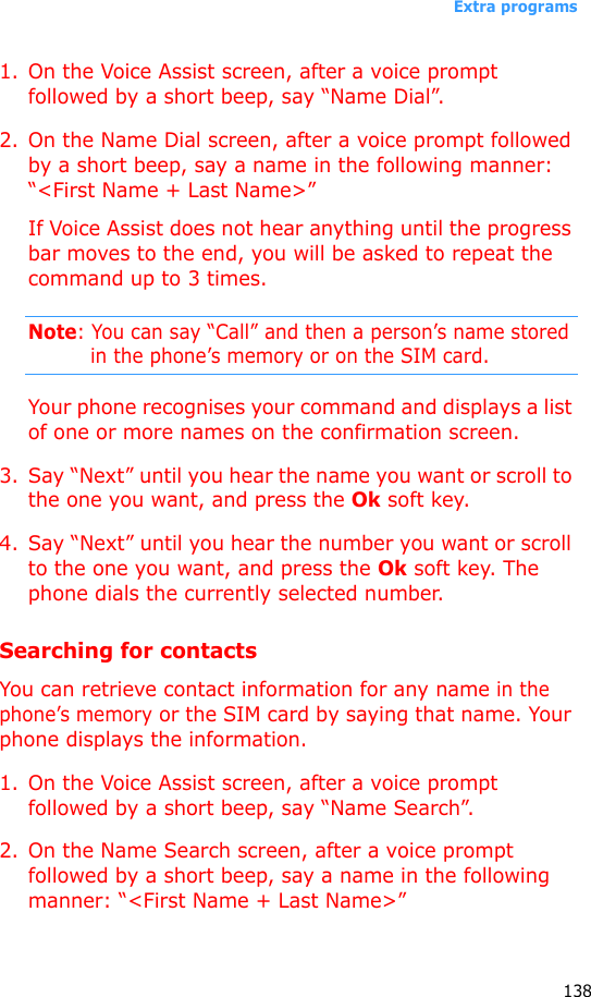 Extra programs1381. On the Voice Assist screen, after a voice prompt followed by a short beep, say “Name Dial”.2. On the Name Dial screen, after a voice prompt followed by a short beep, say a name in the following manner: “&lt;First Name + Last Name&gt;”If Voice Assist does not hear anything until the progress bar moves to the end, you will be asked to repeat the command up to 3 times.Note: You can say “Call” and then a person’s name stored in the phone’s memory or on the SIM card.Your phone recognises your command and displays a list of one or more names on the confirmation screen.3. Say “Next” until you hear the name you want or scroll to the one you want, and press the Ok soft key.4. Say “Next” until you hear the number you want or scroll to the one you want, and press the Ok soft key. The phone dials the currently selected number.Searching for contactsYou can retrieve contact information for any name in the phone’s memory or the SIM card by saying that name. Your phone displays the information.1. On the Voice Assist screen, after a voice prompt followed by a short beep, say “Name Search”.2. On the Name Search screen, after a voice prompt followed by a short beep, say a name in the following manner: “&lt;First Name + Last Name&gt;”