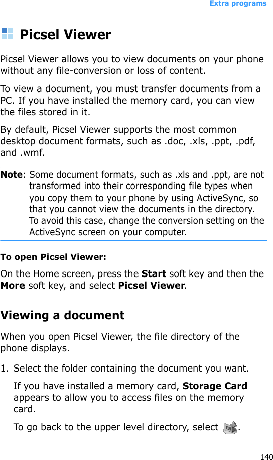 Extra programs140Picsel ViewerPicsel Viewer allows you to view documents on your phone without any file-conversion or loss of content. To view a document, you must transfer documents from a PC. If you have installed the memory card, you can view the files stored in it. By default, Picsel Viewer supports the most common desktop document formats, such as .doc, .xls, .ppt, .pdf, and .wmf.Note: Some document formats, such as .xls and .ppt, are not transformed into their corresponding file types when you copy them to your phone by using ActiveSync, so that you cannot view the documents in the directory. To avoid this case, change the conversion setting on the ActiveSync screen on your computer.To open Picsel Viewer:On the Home screen, press the Start soft key and then the More soft key, and select Picsel Viewer.Viewing a documentWhen you open Picsel Viewer, the file directory of the phone displays.1. Select the folder containing the document you want.If you have installed a memory card, Storage Card appears to allow you to access files on the memory card.To go back to the upper level directory, select  .