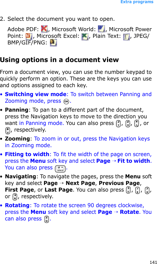 Extra programs1412. Select the document you want to open.Adobe PDF:  , Microsoft World:  , Microsoft Power Point:  , Microsoft Excel:  , Plain Text:  , JPEG/BMP/GIF/PNG: Using options in a document viewFrom a document view, you can use the number keypad to quickly perform an option. These are the keys you can use and options assigned to each key.•Switching view mode: To switch between Panning and Zooming mode, press  .•Panning: To pan to a different part of the document, press the Navigation keys to move to the direction you want in Panning mode. You can also press  ,  ,  , or , respectively.•Zooming: To zoom in or out, press the Navigation keys in Zooming mode.•Fitting to width: To fit the width of the page on screen, press the Menu soft key and select Page → Fit to width. You can also press  .•Navigating: To navigate the pages, press the Menu soft key and select Page → Next Page, Previous Page, First Page, or Last Page. You can also press  ,  ,  , or , respectively.•Rotating: To rotate the screen 90 degrees clockwise, press the Menu soft key and select Page → Rotate. You can also press  .