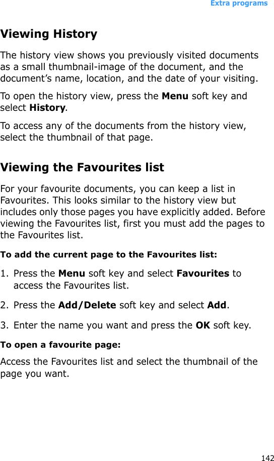 Extra programs142Viewing HistoryThe history view shows you previously visited documents as a small thumbnail-image of the document, and the document’s name, location, and the date of your visiting.To open the history view, press the Menu soft key and select History.To access any of the documents from the history view, select the thumbnail of that page.Viewing the Favourites listFor your favourite documents, you can keep a list in Favourites. This looks similar to the history view but includes only those pages you have explicitly added. Before viewing the Favourites list, first you must add the pages to the Favourites list. To add the current page to the Favourites list:1. Press the Menu soft key and select Favourites to access the Favourites list.2. Press the Add/Delete soft key and select Add.3. Enter the name you want and press the OK soft key.To open a favourite page:Access the Favourites list and select the thumbnail of the page you want.