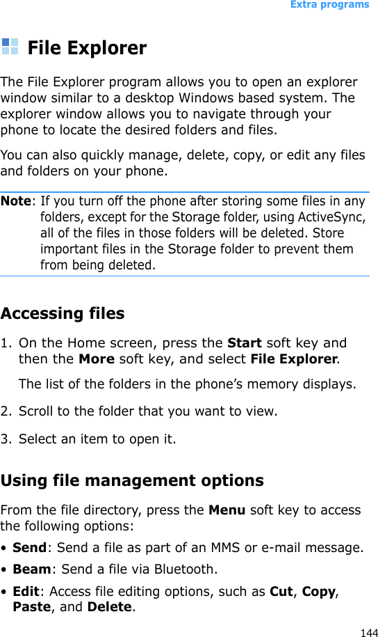 Extra programs144File ExplorerThe File Explorer program allows you to open an explorer window similar to a desktop Windows based system. The explorer window allows you to navigate through your phone to locate the desired folders and files.You can also quickly manage, delete, copy, or edit any files and folders on your phone.Note: If you turn off the phone after storing some files in any folders, except for the Storage folder, using ActiveSync, all of the files in those folders will be deleted. Store important files in the Storage folder to prevent them from being deleted.Accessing files1.On the Home screen, press the Start soft key and then the More soft key, and select File Explorer.The list of the folders in the phone’s memory displays.2. Scroll to the folder that you want to view.3. Select an item to open it. Using file management optionsFrom the file directory, press the Menu soft key to access the following options:•Send: Send a file as part of an MMS or e-mail message.•Beam: Send a file via Bluetooth.•Edit: Access file editing options, such as Cut, Copy, Paste, and Delete.