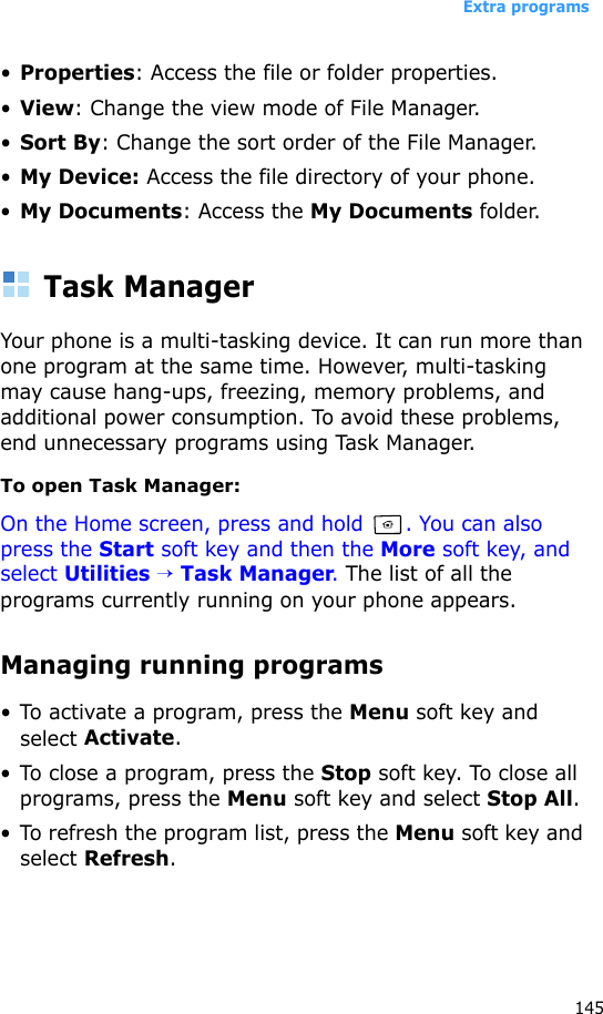 Extra programs145•Properties: Access the file or folder properties.•View: Change the view mode of File Manager.•Sort By: Change the sort order of the File Manager.•My Device: Access the file directory of your phone.•My Documents: Access the My Documents folder.Task ManagerYour phone is a multi-tasking device. It can run more than one program at the same time. However, multi-tasking may cause hang-ups, freezing, memory problems, and additional power consumption. To avoid these problems, end unnecessary programs using Task Manager.To open Task Manager:On the Home screen, press and hold  . You can also press the Start soft key and then the More soft key, and select Utilities → Task Manager. The list of all the programs currently running on your phone appears.Managing running programs• To activate a program, press the Menu soft key and select Activate.• To close a program, press the Stop soft key. To close all programs, press the Menu soft key and select Stop All.• To refresh the program list, press the Menu soft key and select Refresh.